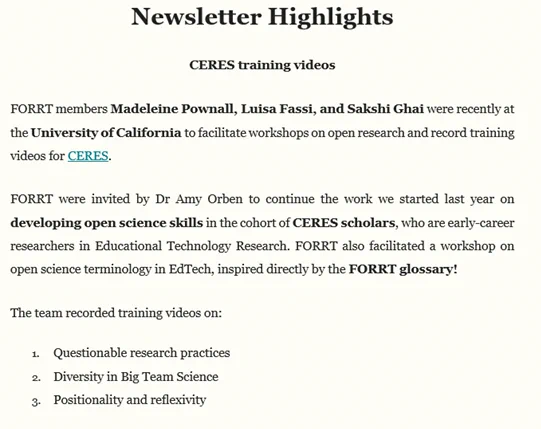 Newsletter highlights

FORRT members Madeleine Pownall, Luisa Fassi, and Sakshi Ghai were recently at the University of California to facilitate workshops on open research and record training videos for CERES.
 
FORRT were invited by Dr Amy Orben to continue the work we started last year on developing open science skills in the cohort of CERES scholars, who are early-career researchers in Educational Technology Research. FORRT also facilitated a workshop on open science terminology in EdTech, inspired directly by the FORRT glossary!
 
The team recorded training videos on: 
Questionable research practices
Diversity in Big Team Science
Positionality and reflexivity 