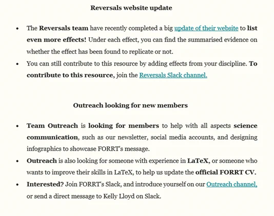 Project Updates

Reversals website update
The Reversals team have recently completed a big update of their website to list even more effects! Under each effect, you can find the summarised evidence on whether the effect has been found to replicate or not. 
You can still contribute to this resource by adding effects from your discipline. To contribute to this resource, join the Reversals Slack channel.
 
Outreach looking for new members 
Team Outreach is looking for members to help with all aspects science communication, such as our newsletter, social media accounts, and designing infographics to showcase FORRT's message.
Outreach is also looking for someone with experience in LaTeX, or someone who wants to improve their skills in LaTeX, to help us update the official FORRT CV.
Interested? Join FORRT's Slack, and introduce yourself on our Outreach channel, or send a direct message to Kelly Lloyd on Slack.