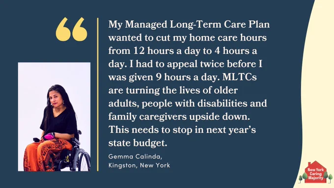 "My managed long-term care plan wanted to cut my home care hours from 12 hours a day to 4 hours a day. I had to appeal twice before I was given 9 hours a day and that still was not enough. MLTCs are turning the lives of older adults, people with disabilities and family caregivers upside down. This needs to stop in next year's state budget. " - Gemma Calinda, Organizer, Kingston, NY, photo of Gemma, young woman of color wheelchair user