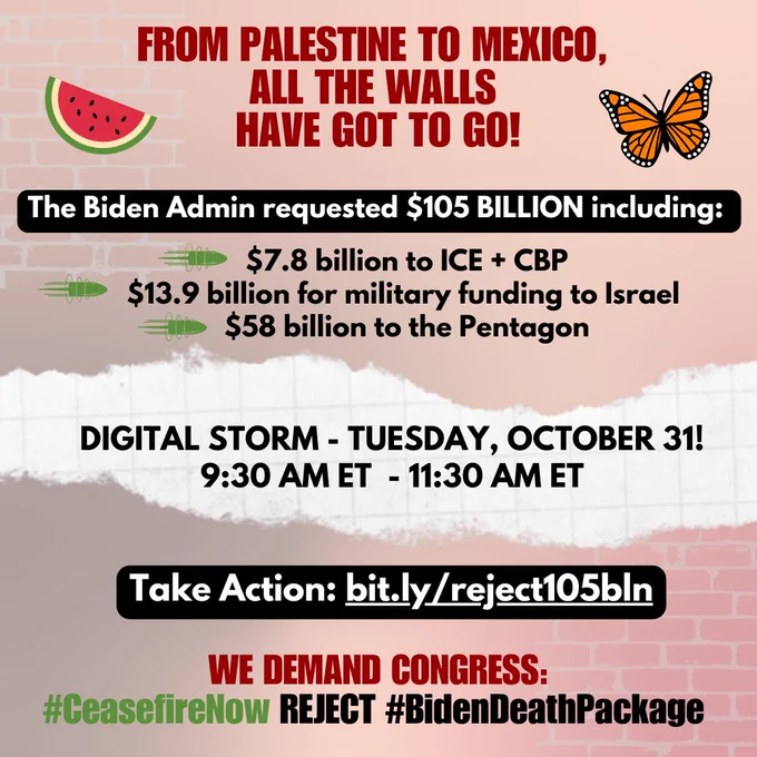 FROM PALESTINE TO MEXICO, ALL THE WALLS HAVE GOT TO GO!

The Biden Admin requested $105 BILLION including:
$7.8 billion to ICE   CBP
$13.9 billion for military funding to Israel
$58 billion to the Pentagon

DIGITAL STORM - TUESDAY, OCTOBER 31!
9:30 AM ET - 11:30 AM ET

Take Action: bit.ly/reject105bln

WE DEMAND CONGRESS:
#CeasefireNow
REJECT #BidenDeathPackage