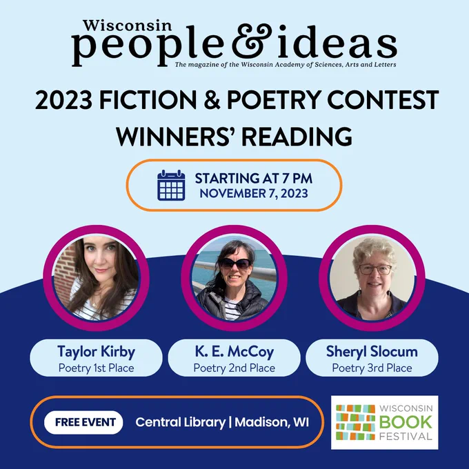 2023 Wisconsin People and Ideas Fiction and Poetry Contest Winners' Reading with Nicholas Gulig.

Featuring:
Taylor Kirby, Poetry 1st Place
K. E. McCoy, Poetry 2nd Place
Sheryl Slocum, Poetry 3rd Place.

Wisconsin Book Festival. Central Library, Madison, Wisconsin on Tuesday, November 7 at 7 pm. Free event.