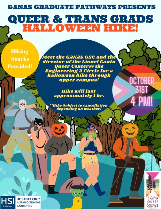 GANAS GRADUATE PATHWAYS PRESENTS QUEER & TRANS GRADS
HALLOWEEN HIKE! Hiking Snacks Provided!
Meet the GANAS GSC and the director of the Lionel Cantu Queer Center at theEngineering 2 Circle for a halloween hike through
upper campus! Hike will last approximately 1 hr.
**Hike Subject to cancellation depending on weather
OCTOBER 31st 4 PM!
HSI Initiatives, UCSC HISPANIC-SERVING INSTITUTION 

CANTú QUEER RESOURCE CENTER 