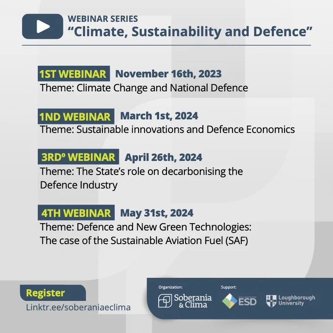 Webinar Series " Climate, Sustainability and Defence" 

1st Webinar November 16th, 2023
Theme: Climate Change and National Defence

2nd Webinar March 1st, 2024
Theme: Sustainable innovations and Defence Economics

3rd Webinar April 26th, 2024
Theme: The State's role on decarbonising the Defence Industry

4th Webinar May 31st, 2024
Theme: Defence and New Green Technologies: the case of the Sustainable Aviation Fuel (SAF)

Register linktr.ee/soberaniaeclima

Organisation: Soberania & Clima
Support: ESD (Escola Superior de Defesa)
Loughborough University