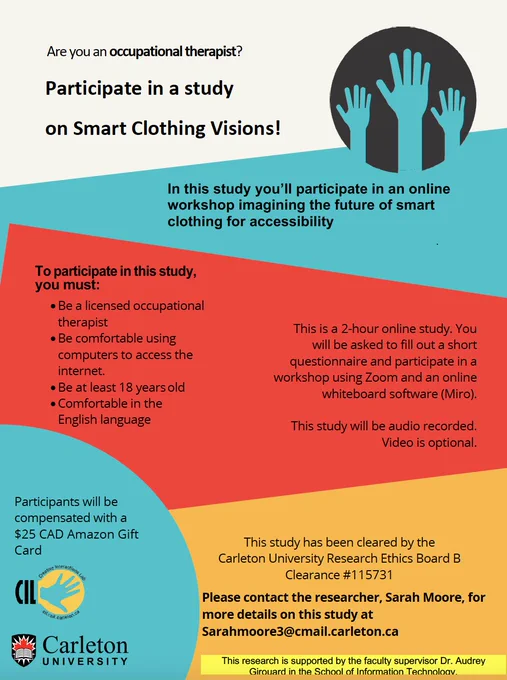 Are you an Occupational Therapist?
 
Participate in a study on Smart Clothing Visions!
 
In this study you’ll participate in an online workshop imagining the future of smart clothing for accessibility.
 
The online workshop will take around 2 hours. You will be asked to fill out a short questionnaire participate in a small group workshop using Zoom and an online whiteboard software (Miro).
 
This study will be audio recorded. Video is optional.
 
To participate in this study, you must:
-         Be a licensed occupational therapist
-         Be comfortable using computers to access the internet
-         Be at least 18 years old
-         Comfortable in the English language
 
Participants will be compensated with $25 CAD Amazon Gift Card.
 
This study has been cleared by the Carleton University Research Ethics Board B Clearance
#115731
 
Please contact the researcher, Sarah Moore, for more details on this study at sarahmoore3@cmail.carleton.ca
 
Research supported Dr. Audrey Girouard