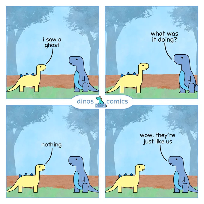 Dino 1: I saw a ghost.

Dino 2: What was it doing?

Dino 1: Nothing.

Dino 2: Wow, they’re just like us.