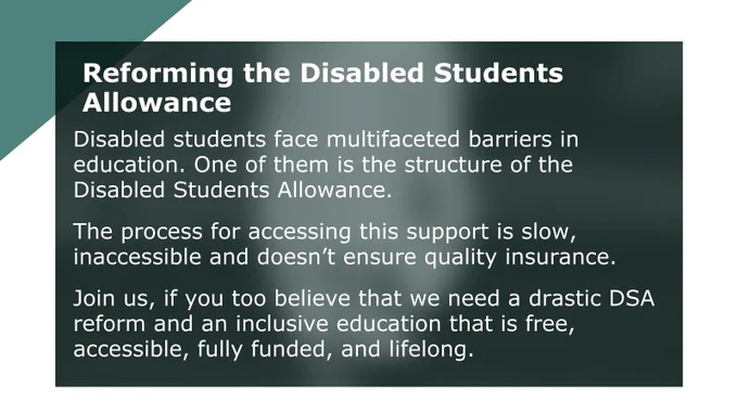 Disabled students face multifaceted barriers I education. One of then is the structure of the Disabled students allowance 

The process for accessing this support is slow, inaccessible and doesn't ensure quality insurance 

Join us, if you too believe that we need a drastic DSA reform and an inclusive education that is free, accessible, fully funded, and lifelong