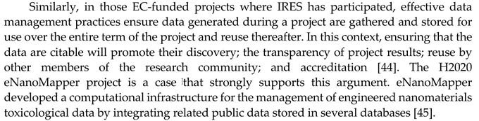Screenshot of part of the paper: "Similarly, in those EC-funded projects where IRES has participated, effective data management practices ensure data generated during a project are gathered and stored for use over the entire term of the project and reuse thereafter. In this context, ensuring that the data are citable will promote their discovery; the transparency of project results; reuse by other members of the research community; and accreditation [44]. The H2020 eNanoMapper project is a case that strongly supports this argument. eNanoMapper developed a computational infrastructure for the management of engineered nanomaterials toxicological data by integrating related public data stored in several databases [45]."