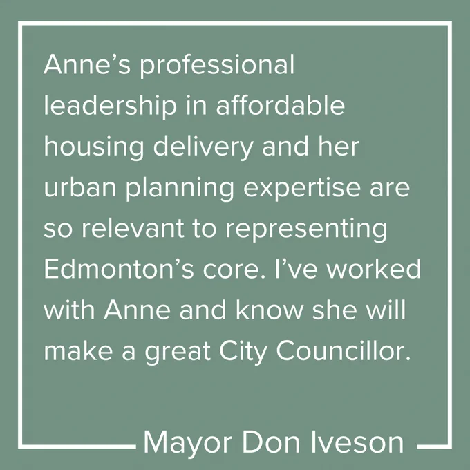 Quotation from Mayor Don Iveson saying "Anne's professional leadership in affordable housing delivery and her urban planning expertise are so relevant to representing Edmonton's core. I've worked with And and know she will make a great City Councilor"