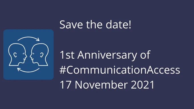 Navy blue rectangular graphic with white text on the right of the rectangle. The white text reads: Save the date! 1st Anniversary of #CommunicationAccess, 17 November 2021. There’s a Communication Access logo to the left of the image. The communication access symbol is a blue square. Inside the square is the outline of two heads which are facing each other. There are clockwise arrows, one above and one below the heads showing that communication is a two way process. Both heads have ears, eyes and a mouth showing that listening, looking, understanding and speech are all important in communication access