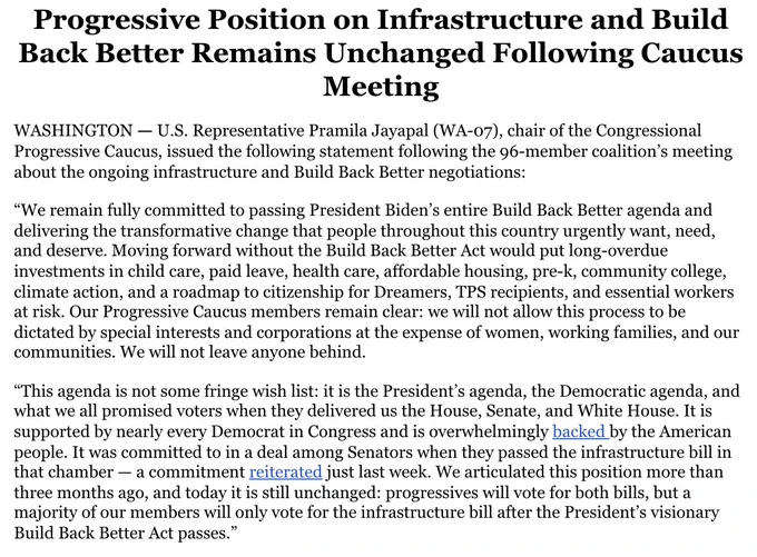 Screenshot of Progressive Caucus Statement: “We remain fully committed to passing President Biden’s entire Build Back Better agenda and delivering the transformative change that people throughout this country urgently want, need, and deserve. Moving forward without the Build Back Better Act would put long-overdue investments in child care, paid leave, health care, affordable housing, pre-k, community college, climate action, and a roadmap to citizenship for Dreamers, TPS recipients, and essential workers at risk. Our Progressive Caucus members remain clear: we will not allow this process to be dictated by special interests and corporations at the expense of women, working families, and our communities. We will not leave anyone behind. We articulated this position more than three months ago, and today it is still unchanged: progressives will vote for both bills, but a majority of our members will only vote for the infrastructure bill after the President’s visionary Build Back Better Act