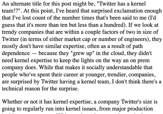 An alternate title for this post might be, "Twitter has a kernel team!?". At this point, I've heard that surprised exclamation enough that I've lost count of the number times that's been said to me (I'd guess that it's more than ten but less than a hundred). If we look at trendy companies that are within a couple factors of two in size of Twitter (in terms of either market cap or number of engineers), they mostly don't have similar expertise, often as a result of path dependence — because they "grew up" in the cloud, they didn't need kernel expertise to keep the lights on the way an on prem company does. While that makes it socially understandable that people who've spent their career at younger, trendier, companies, are surprised by Twitter having a kernel team, I don't think there's a technical reason for the surprise.

Whether or not it has kernel expertise, a company Twitter's size is going to regularly run into kernel issues, from major production incidents to papercuts. Withou...