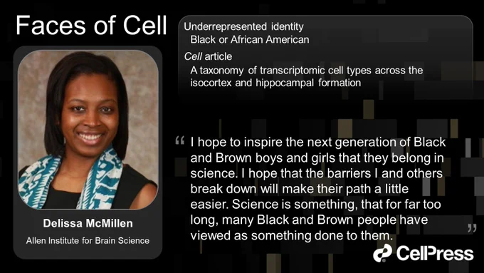 "I hope to inspire the next generation of Black and Brown boys and girls that they belong in science. I hope that the barriers I and others break down will make their path a little easier. Science is something, that for far too long, many Black and Brown people have viewed as something done to them." Delissa McMillen, Allen Institute for Brain Science

