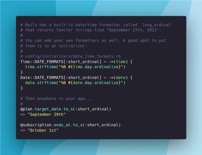 # Rails has a built-in date/time formatter called `long_ordinal` 
# that returns fancier strings like "September 27th, 2021".
#
# You can add your own formatters as well. A good spot to put 
# them is in an initializer.
#
# config/initializers/date_time_formats.rb
Time::DATE_FORMATS[:short_ordinal] = ->(time) { 
  time.strftime("%B #{time.day.ordinalize}") 
}
Date::DATE_FORMATS[:short_ordinal] = ->(date) { 
  date.strftime("%B #{date.day.ordinalize}") 
}

# Then anywhere in your app...
#
@plan.target_date.to_s(:short_ordinal)
=> "September 29th"

@subscription.ends_at.to_s(:short_ordinal)
=> "October 1st"
