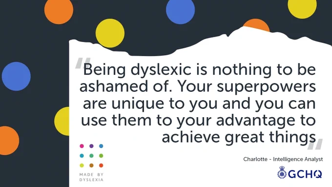 The quote reads 'Being dyslexic is nothing to be ashamed of. Your superpowers are unique to you and you can use them to your advantage to achieve great things.'
From Charlotte, an Intelligence Analyst.
The quote is on a torn white paper over a navy background with orange, blue and yellow spots. The MBD and GCHQ logos are at the bottom.