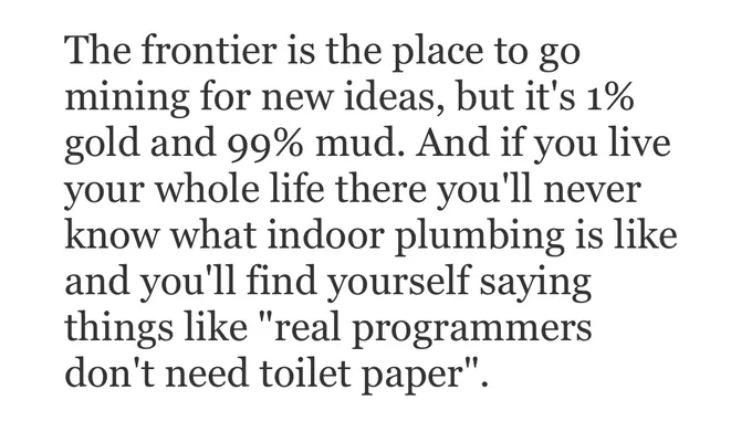 The frontier is the place to go mining for new ideas, but it’s 1% gold and 99% mud. And if you live you whole life there you’ll never know what indoor plumbing is like and you’ll find yourself saying things like “real programmers don’t need toilet paper.”