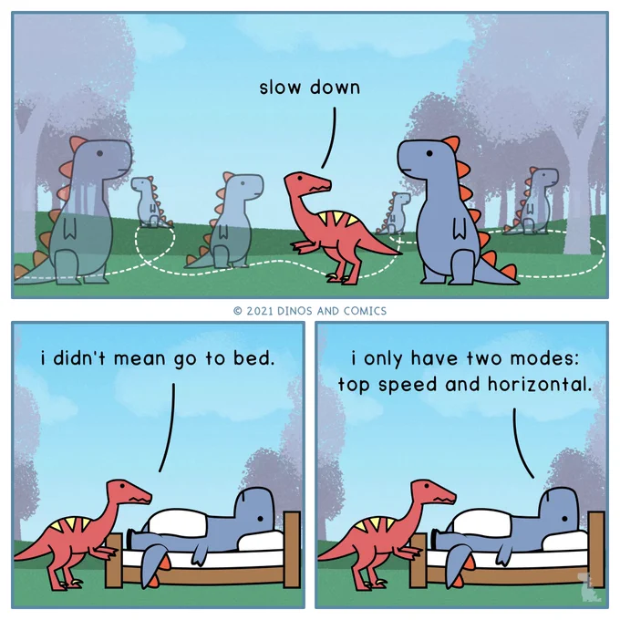 *Dino 1 running around*
Dino 2: Slow down.

*Dino 1 lying down*
Dino 2: I didn’t mean go to bed.

Dino 1: I only have two modes: top speed and horizontal