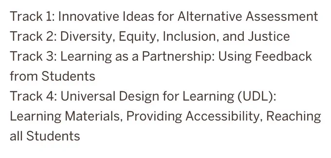 Track 1: Innovative Ideas for Alternative Assessment
Track 2: Diversity, Equity, Inclusion, and Justice
Track 3: Learning as a Partnership: Using Feedback from Students
Track 4: Universal Design for Learning (UDL): Learning Materials, Providing Accessibility, Reaching all Students