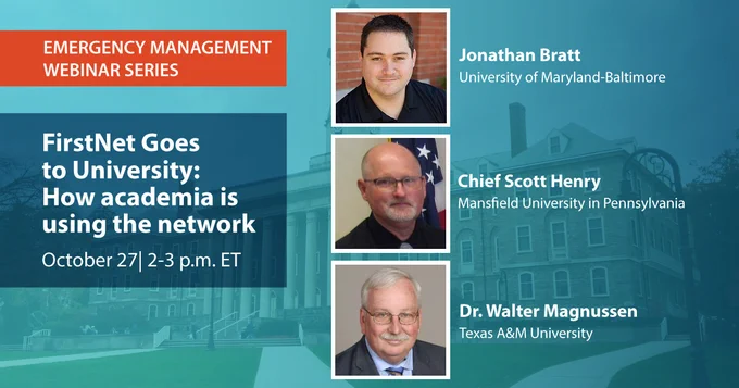"Emergency Management Webinar Series; FirstNet Goes to University How Academia is using the network; October 27, 2-3 p.m. ET;" Jonathan Bratt headshot; "Jonathan Bratt University of Maryland-Baltimore;" Chief Scott Henry headshot; "Chief Scott Henry; Mansfield Universityin Pennsylvania;" Dr. Walter Magnussen headshot; "Dr. Walter Magnussen, Texas A&M University;" Penn State University old main building