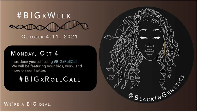 This is an infographic announcing Sunday’s BIGxWeek topic: BIGx Roll Call. The information inside the black box on the left reads “Monday, October 4. Introduce yourself using #BIGxRollCall. We will be featuring your bios, work, and more on our Twitter.”
There is a header on the top left of the image that reads #BIGxWeek. Underneath that text is a double stranded DNA helix, drawn in black and shades of brown. Under the double helix is text that reads the dates of BIGx Week, October 4-10, 2021. On the bottom left of the image is text that says We’re a BIG deal. On the right half of the image is the Black in genetics logo, which depicts a woman of African descent and the curls of her hair are DNA helices. She is looking down and has a gold earring visible. This logo is drawn in white inside a black circle. Beneath the logo is the twitter handle, @blackingenetics.