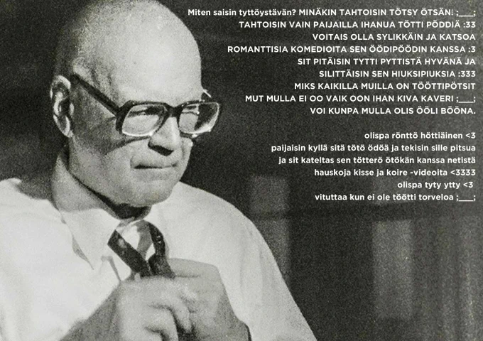 Kuva Urho Kekkosesta ja teksti:

Miten saisin tyttöystävän? MINÄKIN TAHTOISIN TÖTSY ÖTSÄN! ;___;
TAHTOISIN VAIN PAIJAILLA IHANUA TÖTTI PÖDDIÄ :33
VOITAIS OLLA SYLIKKÄIN JA KATSOA ROMANTTISIA KOMEDIOITA SEN ÖÖDIPÖÖDIN KANSSA :3
SIT PITÄISIN TYTTI PYTTISTÄ HYVÄNÄ JA SILITTÄISIN SEN HIUKSIPIUKSIA :333
MIKS KAIKILLA MUILLA ON TÖÖTTIPÖTSIT MUT MULLA EI OO VAIK OON IHAN KIVA KAVERI ;___;
VOI KUNPA MULLA OLIS ÖÖLI BÖÖNA.

olispa rönttö höttiäinen <3
paijaisin kyllä sitä tötö ödöä ja tekisin sille pitsua ja sit kateltas sen tötterö ötökän kanssa netistä hauskoja kisse ja koire -videoita <3333
olispa tyty ytty <3 
vituttaa kun ei ole töötti torveloa ;___;