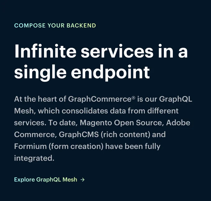 Infinite services in a single endpoint

At the heart of GraphCommerce is our GraphQL Mesh, which consolidates data from different services. To date, Magento Open Source, Adobe Commerce, GraphCMS(richt content) and Formium (form creation) have been fully integrated.