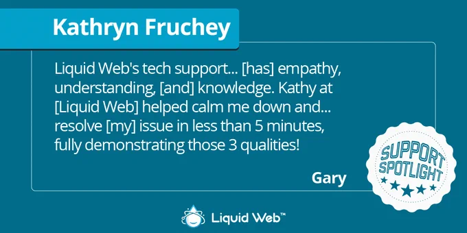 Dark green background. Blue banner under Kathryn Fruchey. White support spotlight icon in bottom right corner. Liquid Web logo centered on bottom. Customer Gary: Liquid Web's tech support has empathy, understanding, and knowledge. Kathy at Liquid Web helped me calm down and resolve my issue in less than 5 minutes, fully demonstrating those 3 qualities.