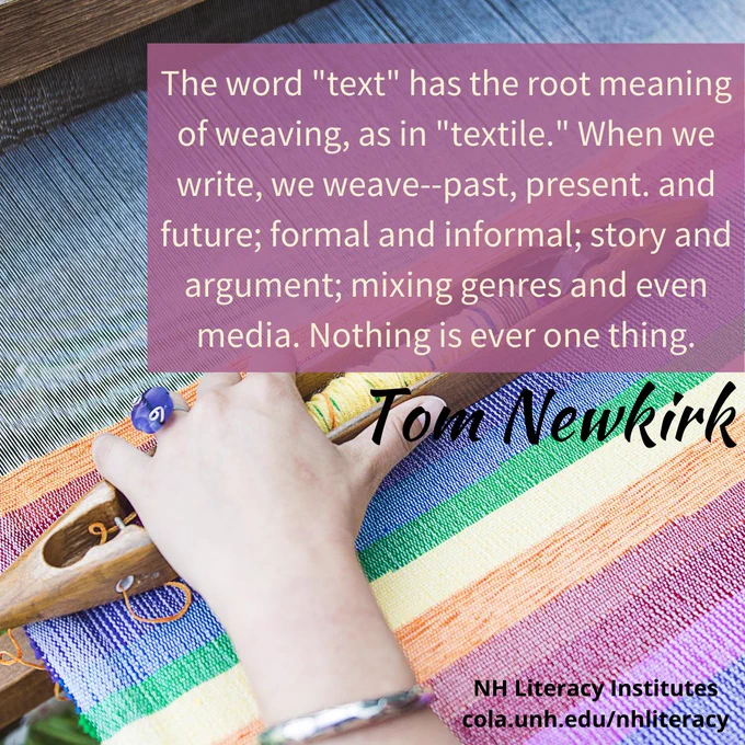 Image description: someone is creating a rainbow striped item on a loom. Text says: The word "text" has the root meaning of weaving, as in "textile." When we write, we weave--past, present. and future; formal and informal; story and argument; mixing genres and even media.  Nothing is ever one thing. Tom Newkirk