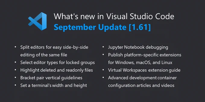 
What's new in Visual Studio Code: September Update (v1.61)
- Split editors for easy side-by-side editing of the same file
- Select editor types for locked groups
- Highlight deleted and readonly files
- Bracket pair vertical guidelines
- Set a terminal's width and height
- Jupyter Notebook debugging
- Publish platform-specific extensions for Windows, macOS, and Linux
- Virtual Workspaces extension guide
- Advanced development container configuration articles and videos