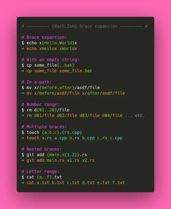 # {Bash,Zsh} brace expansion

# Brace expansion:
$ echo x{Hello,World}x
= echo xHellox xWorldx

# With an empty string:
$ cp some_file{,.bak}
= cp some_file some_file.bak

# In a path:
$ mv x/{before,after}/asdf/file
= mv x/before/asdf/file x/after/asdf/file

# Number range:
$ rm d{01..20}/file
= rm d01/file d02/file d03/file d04/file ... etc.

# Multiple braces:
$ touch {a,b,c}.{rs,cpp}
= touch a.rs a.cpp b.rs b.cpp c.rs c.cpp

# Nested braces:
$ git add {main,x{1,2}}.rs
= git add main.rs x1.rs x2.rs

# Letter range:
$ cat {a..f}.txt
= cat a.txt b.txt c.txt d.txt e.txt f.txt