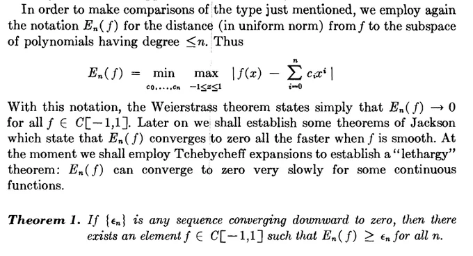 screenshot of p127 of Cheney's Introduction to Approximation Theory. A rough transcription: "In order to make comparisons of the type just mentioned, we emply again the notation E_n(f) for the distance (in uniform norm) from f to the subspace of polynomials having degree <=n. Thus E_n(f) = min_{c_0,...,c_n} \max_{-1 <= x <= 1} |f(x) - \sum_{i=0}^n c_i x^i|. With this notation, the Weierstrass theorem states simply that $E_n(f) \to 0$ for all $f \in C[-1,1]$. Later on we shall establish some theorems of Jackson which state that E_n(f) converges to zero all the faster when f is smooth. At the moment we shall emply Tchebycheff expansions to establish a "lethargy" theorem: E_n(f) can converge to zero very slowly for some continuous functions. Theorem 1. If {eps_n} is any sequence converging downward to zero, then there exists an element f \in C[-1,1] such that E_n(f) >= eps_n for all n.