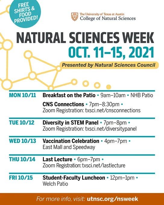 Natural Sciences Week 2021

Monday, October 11, 9:00 AM - 10:00 AM - Breakfast on the Patio (at NHB Patio)

Monday, October 11, 7:00 PM - 8:30 PM - CNS Connections (on Zoom)
Zoom Registration: txsci.net/cnsconnections

Tuesday, October 12, 7:00 PM - 8:00 PM - Diversity in STEM Panel (on Zoom)
Zoom Registration: txsci.net/diversitypanel

Wednesday, October 13, 4:00 PM - 7:00 PM - Vaccination Celebration (at East Mall and Speedway)

Thursday, October 14, 6:00 PM - 7:00 PM - Last Lecture (on Zoom)
Zoom Registration: txsci.net/lastlecture

Friday, October 15, 12:00 PM - 1:00 PM - Student-Faculty Luncheon (at Welch Patio)

For more info, visit utnsc.org/nsweek
