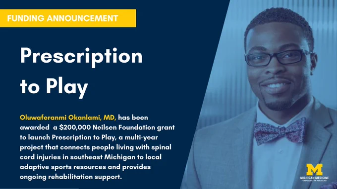 Funding announcement. Prescription to Play. Oluwaferanmi Okanlami, MD, has been awarded a $200,000 Neilsen Foundation grant to launch Prescription to Play, a multi-year project that connects people living with spinal cord injuries in southeastern Michigan to local adaptive sports resources and provides ongoing rehabilitation support. Photo of Dr. Okanlami to the right with the yellow block M logo and white Michigan Medicine University of Michigan wording at the lower right corner.