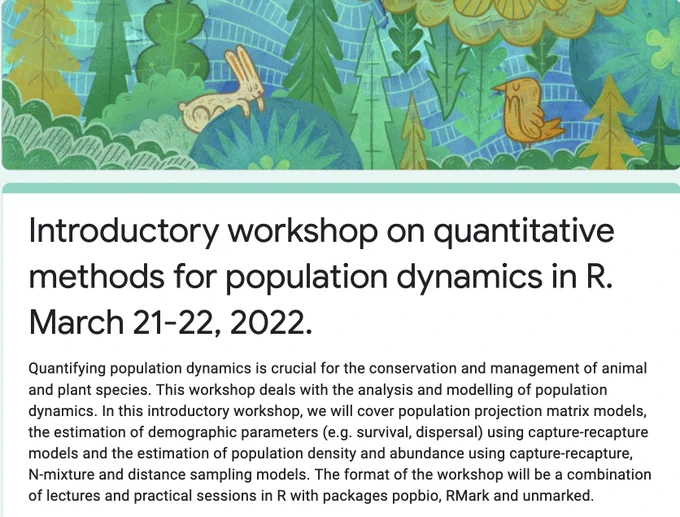 Annoucement for a workshop on quantitative methods for population dynamics on March 21-22, 2022. 

Quantifying population dynamics is crucial for the conservation and management of animal and plant species. This workshop deals with the analysis and modelling of population dynamics. In this introductory workshop, we will cover population projection matrix models, the estimation of demographic parameters (e.g. survival, dispersal) using capture-recapture models and the estimation of population density and abundance using capture-recapture, N-mixture and distance sampling models. The format of the workshop will be a combination of lectures and practical sessions in R with packages popbio, RMark and unmarked.

The workshop is online, free of charge, and will be video recorded. You just need to register here: https://forms.gle/HkSYYYm8MDkT96ma9 

