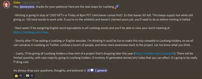 Hey @everyone, thanks for your patience! Here are the next steps for Lootlang 🚀 

- Minting is going to stop at 1,500 NFTs or Friday at 8pm PST (whichever comes first). So that leaves 161 left. This keeps supply low while still giving us ~12k total words to work with. If you’re on the whitelist and haven’t claimed yours yet, you’ll need to do so before minting is halted. 

- Next week I’ll be assigning English word equivalents to all Lootlang words and you’ll be able to view your word meaning at https://lootlang.com/view.

- Shortly after I'll be adding a Lootlang ⥂ English decoder. I’m thinking it could be fun to make this only viewable to Lootlang holders, so we all can converse in Lootlang on Twitter, confuse a bunch of people, and drive more awareness back to the project. Let me know what you think.

-  Lastly, I'll be giving all Lootlang holders a free mint of a project that’s dropping later this year (https://twitter.com/visionsnft). There will be limited quantity, with vast maj