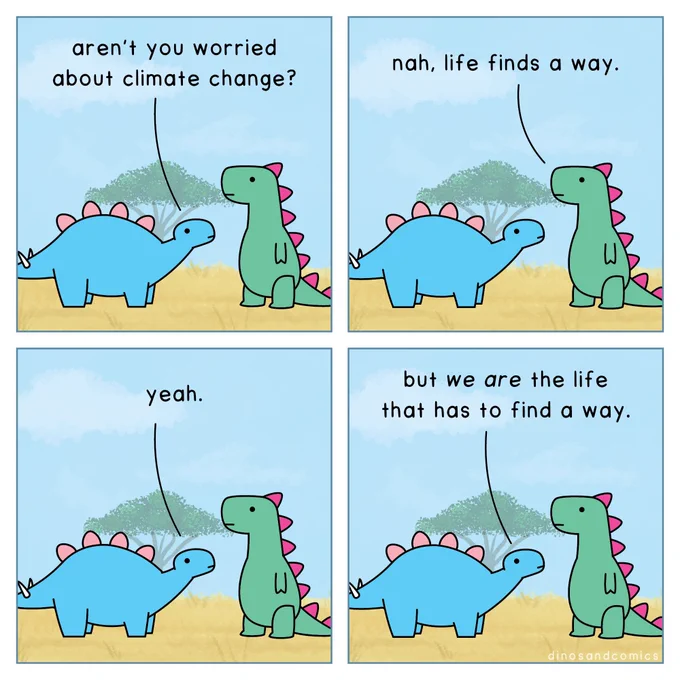 Dino 1: Aren't you worried about climate change?

Dino 2: Nah, life finds a way.

Dino 1: Yeah.

Dino 1: But *we are* the life that has to find a way.