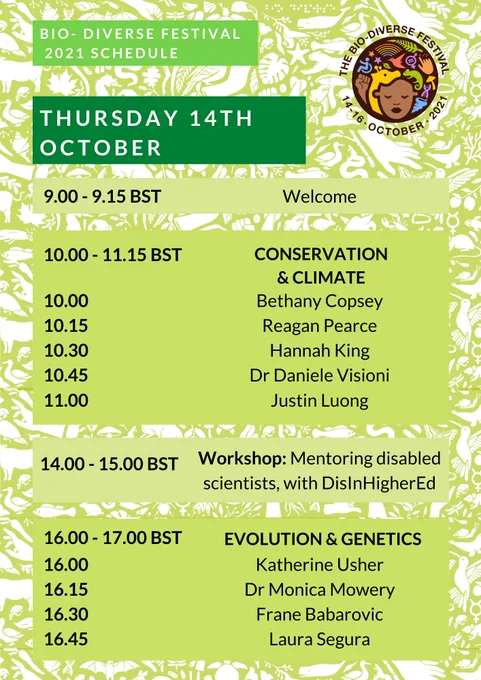 The title of the image is: Bio-Diverse Festival 2021 schedule. Text reads: Thursday 14th October. 9.00-9.15 BST Welcome. 10.00-11.15 BST Conservation and Climate. 10.00 Bethany Copsey, 10.15 Reagan Pearce, 10.30 Hannah King, 10.45 Dr Daniele Visioni, 11.00 Justin Luong. 14.00-15.00 BST Workshop: Mentoring disabled scientists, with DisInHigherEd. 16.00-17.00 BST Evolution and Genetics. 16.00 Katherine Usher, 16.15 Dr Monica Mowrey, 16.30 Frane Babarovic, 16.45 Laura Segura. In the top right hand corner of the poster is the Bio-Diverse Festival Logo. The logo depicts a black person with colourful symbols representing diversity and biology surrounding them. The logo is circular, and around the top of the logo are written the words ‘The Bio-Diverse Festival’, and around the bottom of the logo is written ‘14-16 October 2021’. The background of the poster is green with white illustrations depicting fauna, flora and diversity symbols.

