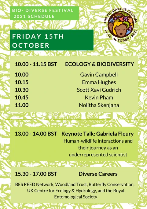 The title of the image is: Bio-Diverse Festival 2021 schedule. Text reads: Friday 15th October. 10.00-11.15 BST Ecology and Biodiversity. 10.00 Gavin Campbell, 10.15 Emma Hughes, 10.30 Scott Xavi Gudrich, 10.45 Kevin Pham, 11.00 Nolitha Skenjana. 13.00-14.00 BST Keynote Talk Gabriela Fleury: Human-wildlife interactions and their journey as an underrepresented scientist. 15.30-17.00 BST Diverse Careers, BES REED Network, Woodland Trust, Butterfly Conservation, UK Centre for Ecology and Hydrology, and the Royal Entomological Society. In the top right hand corner of the poster is the Bio-Diverse Festival Logo. The logo depicts a black person with colourful symbols representing diversity and biology surrounding them. The logo is circular, and around the top of the logo are written the words ‘The Bio-Diverse Festival’, and around the bottom of the logo is written ‘14-16 October 2021’. The background of the poster is green with white illustrations depicting fauna, flora and diversity symbols