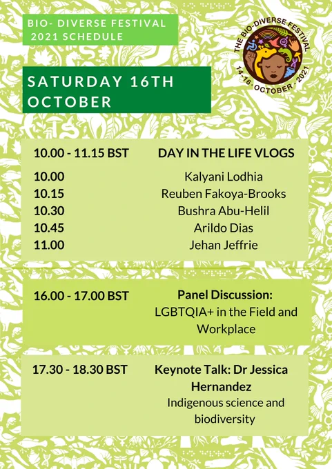 The title of the image is: Bio-Diverse Festival 2021 schedule. Text reads: Saturday 16th October. 10.00-11.15 BST Day In The Life Vlogs. 10.00 Kalyani Lodhia, 10.15 Reuben Fakoya-Brooks, 10.30 Bushra Abu-Helil, 10.45 Arildo Dias, 11.00 Jehan Jeffrie. 16.00-17.00 BST Panel Discussion: LGBTQIA  in the field and workplace. 17.30-18.30 BST Keynote Talk: Dr Jessica Hernandez, Indigenous science and biodiversity.  In the top right hand corner of the poster is the Bio-Diverse Festival Logo. The logo depicts a black person with colourful symbols representing diversity and biology surrounding them. The logo is circular, and around the top of the logo are written the words ‘The Bio-Diverse Festival’, and around the bottom of the logo is written ‘14-16 October 2021’. The background of the poster is green with white illustrations depicting fauna, flora and diversity symbols. 