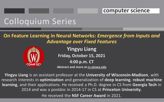 University of Iowa Computer Science Colloquium Series On Feature Learning in Neural Networks: Emergence from Inputs and Advantage over Fixed Features
Yingyu Liang
Friday, October 15, 2021
4:00 p.m. CT
Abstract and more at cs.uiowa.edu

Yingyu Liang is an assistant professor at the University of Wisconsin-Madison, with research interests in optimization and generalization of deep learning, robust machine learning, and their applications. He received a Ph.D. degree in CS from Georgia Tech in 2014 and was a postdoc in 2014-17 in CS at Princeton University.
He received the NSF Career Award in 2021.