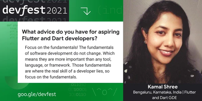 Graphic with the following text: What advice do you have for aspiring Flutter and Dart developers?

Answer: Focus on the fundamentals! The fundamentals of software development do not change. Which means they are more important than any tool, language, or framework. Those fundamentals are where the real skill of a developer lies, so focus on the fundamentals.

Features Kamal Shree, from Bengaluru, Karnataka, India. She is a Flutter and Dart GDE.
