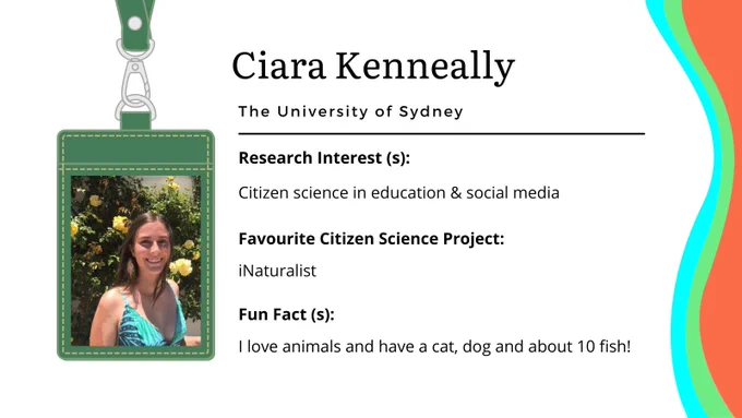 A photo ID card of Ciara Kenneally from The University of Sydney. The card has a photo of Ciara in a turquoise cami top with yellow flowers in the background and her photo is framed in a dark green lanyard. Her research interests are citizen science in education & social media. Her favourite citizen science project is iNaturalist. Fun facts about her state: I love animals and have a cat, dog, and about 10 fish! There are three waves coloured cyan, green and earth red at the right side of the card.  