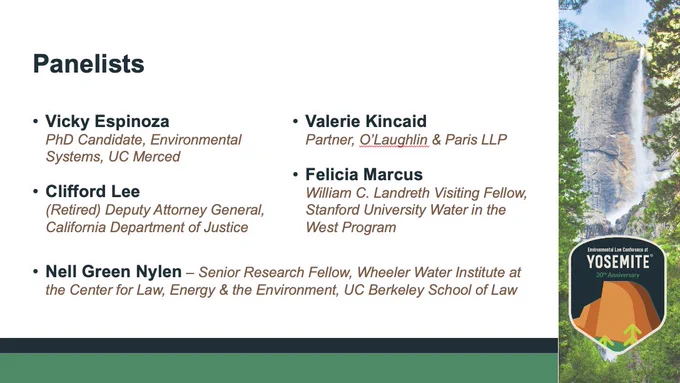 Slide listing panelists, their titles, and affiliations: Vicky EspinozaPhD Candidate, Environmental Systems, UC Merced; Clifford Lee(Retired) Deputy Attorney General, California Department of Justice; Valerie Kincaid Partner, O’Laughlin & Paris LLP; Felicia MarcusWilliam C. Landreth Visiting Fellow, Stanford University Water in the West Program; and moderator Nell Green Nylen – Senior Research Fellow, Wheeler Water Institute at the Center for Law, Energy & the Environment, UC Berkeley School of Law.