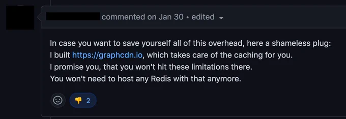 Screenshot of an open bug on the Apollo Server Github repository. The comment is from a GraphCDN co-founder and says:

"In case you want to save yourself all of this overhead, here a shameless plug:
I built https://graphcdn.io, which takes care of the caching for you.
I promise you, that you won't hit these limitations there.
You won't need to host any Redis with that anymore."