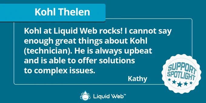 Dark green background. Blue banner under Kohl Thelen. White support spotlight icon in bottom right corner. Liquid Web logo centered on bottom. Customer Kathy: Kohl at Liquid Web rocks! I cannot say enough great things about Kohl (technician). He is always upbeat and is able to offer solutions to complex issues.