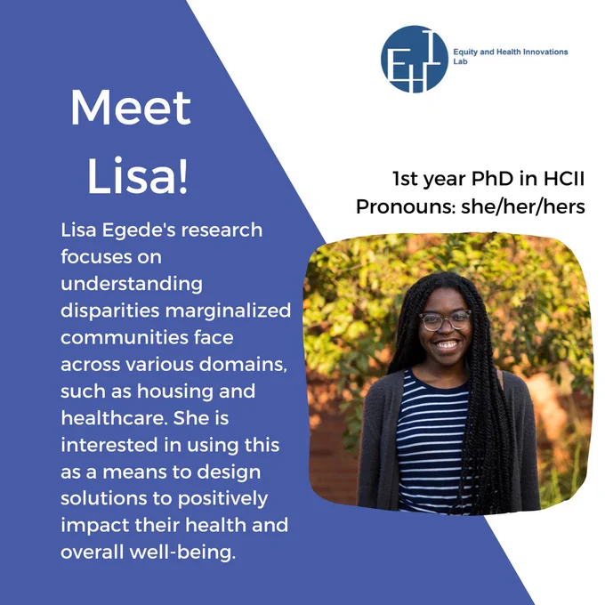 Picture of Lisa with her pronouns (she/her) and her headline saying she is a 1st year phd student in HCII. 

Meet Lisa headline followed by “ Lisa Egede's research focuses on understanding disparities marginalized communities face across various domains, such as housing and healthcare. She is interested in using this as a means to design solutions to positively impact their health and overall well-being. “