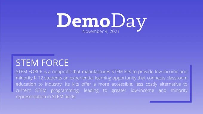 Title: Demo Day
Subtitle: November 4, 2021
Body Title: STEM FORCE
Body: STEM FORCE is a nonprofit that manufactures STEM kits to provide low-income and minority K-12 students an experiential learning opportunity that connects classroom education to industry. Its kits offer a more accessible, less costly alternative to current STEM programming, leading to greater low-income and minority representation in STEM fields.