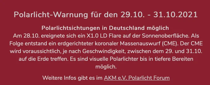 Polarlicht-Warnung für den 29.10. - 31.10.2021  Polarlichtsichtungen in Deutschland möglich  Am 28.10. ereignete sich ein X1.0 LD Flare auf der Sonnenoberfläche. Als Folge entstand ein erdgerichteter koronaler Massenauswurf (CME). Der CME wird voraussichtlich, je nach Geschwindigkeit, zwischen dem 29. und 31.10. auf die Erde treffen. Es sind visuelle Polarlichter bis in tiefere Bereiten möglich.  Weitere Infos gibt es im AKM e.V. Polarlicht Forum (https://forum.meteoros.de/viewforum.php?f=1)