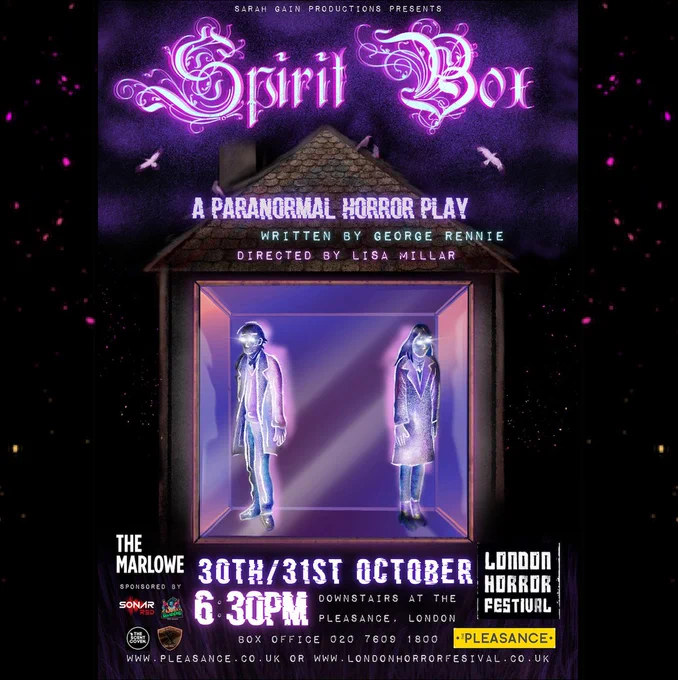 The promotional poster for Spirit Box. A dark, night sky with purple clouds looms over a shadowy house. Inside, there is a strange box that shimmers in pink and purple. Two figures, spectral and silhouetted, stand inside the box, facing outward, their faces expressionless, their eyes glowing with a pale fire. Above the house, in an elaborate, swirling, Gothic font, the words 'Spirit Box' are lit up in a ghostly white. The full text reads: Sarah Gain Productions Presents Spirit Box. A paranormal horror play. Written by George Rennie. Directed by Lisa Millar. 30th / 31st October. 6.30pm. Downstairs at The Pleasance, London. Box Office: 020 7609 1800. www.pleasance.co.uk or www.londonhorrorfestival.co.uk Around the edge of the text are logos for The Marlowe, London Horror Festival and The Pleasance, as well as festival sponsors Sonar Red Music, Dean of the Dead, The Scent Coven and Royal Ten Clothing. 