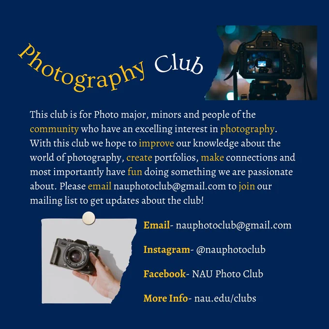 Photography Club- This club is for Photo major, minors and people of the community who have an excelling interest in photography. With this club we hope to improve our knowledge about the world of photography, create portfolios, make connections and most importantly have fun doing something we are passionate about. Please email nauphotoclub@gmail.com to join our mailing list to get updates about the club! Instagram- @nauphotoclub Facebook- NAU Photo Club More Info- nau.edu/clubs