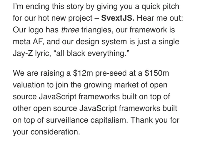 Screenshot that reads: “I’m ending this story by giving you a quick pitch for our hot new project – SvextJS. Hear me out: Our logo has three triangles, our framework is meta AF, and our design system is just a single Jay-Z lyric, “all black everything.”

We are raising a $12m pre-seed at a $150m valuation to join the growing market of open source JavaScript frameworks built on top of other open source JavaScript frameworks built on top of surveillance capitalism. Thank you for your consideration.”